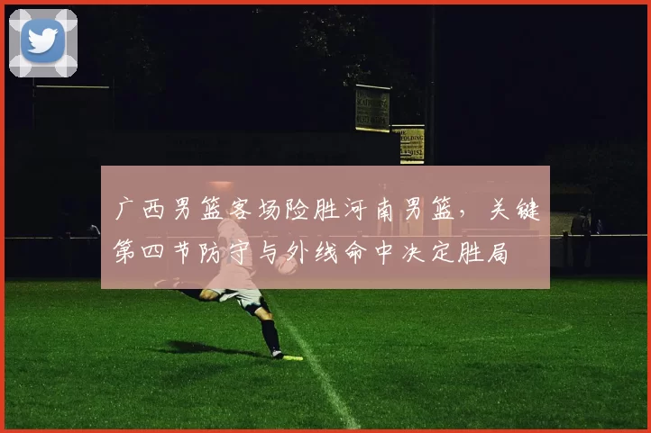 广西男篮客场险胜河南男篮,关键第四节防守与外线命中决定胜局