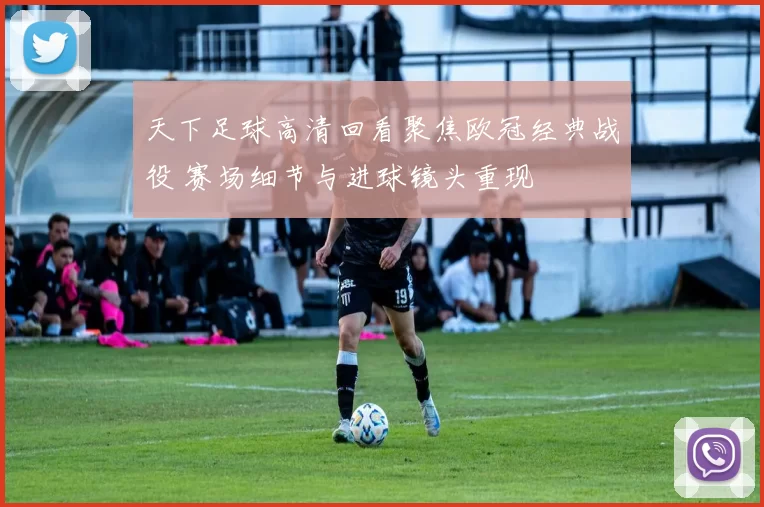 天下足球高清回看聚焦欧冠经典战役 赛场细节与进球镜头重现