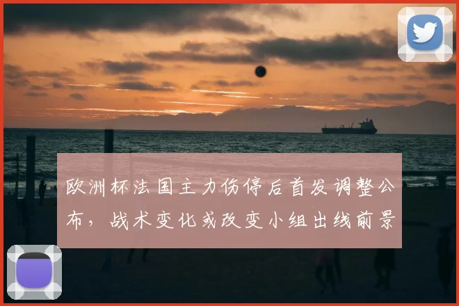 欧洲杯法国主力伤停后首发调整公布，战术变化或改变小组出线前景