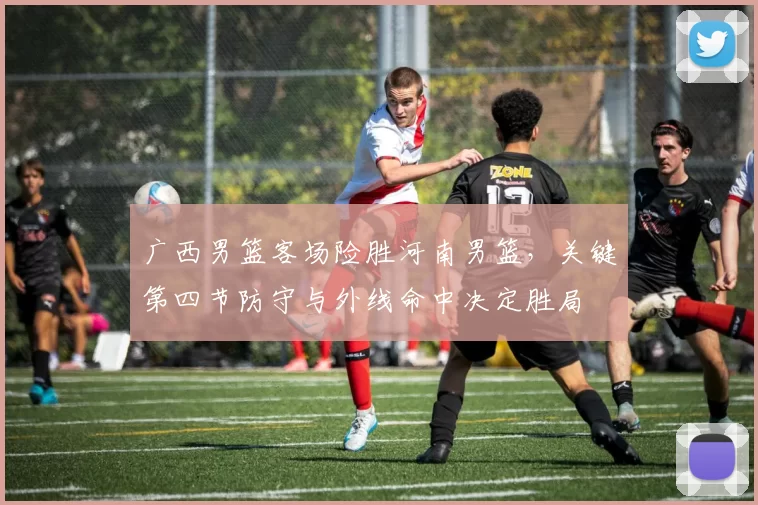 广西男篮客场险胜河南男篮,关键第四节防守与外线命中决定胜局