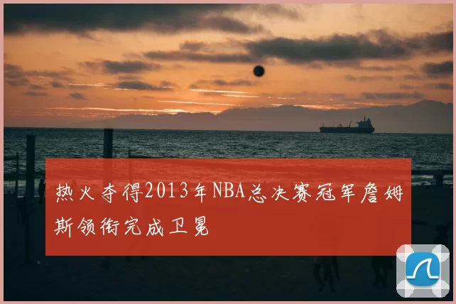 热火夺得2013年NBA总决赛冠军詹姆斯领衔完成卫冕