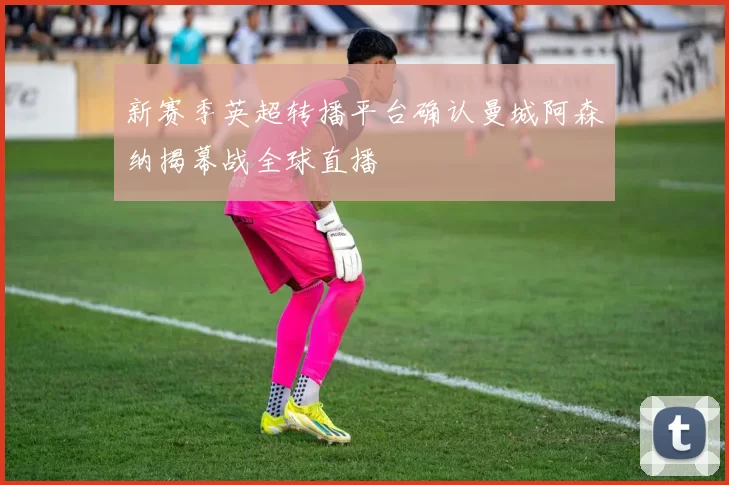 新赛季英超转播平台确认曼城阿森纳揭幕战全球直播