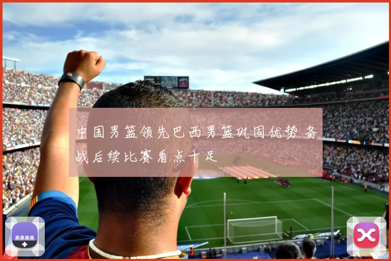 中国男篮领先巴西男篮巩固优势 备战后续比赛看点十足