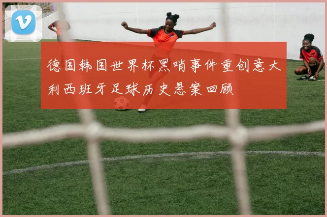 德国韩国世界杯黑哨事件重创意大利西班牙足球历史悬案回顾