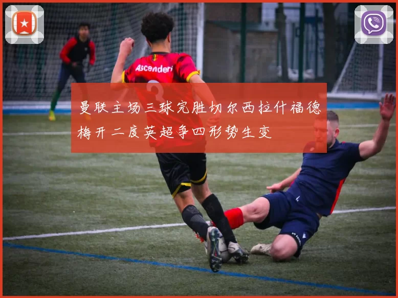 曼联主场三球完胜切尔西拉什福德梅开二度英超争四形势生变