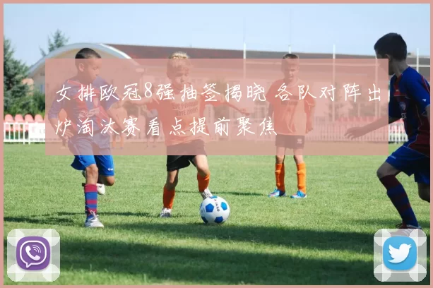 女排欧冠8强抽签揭晓 各队对阵出炉淘汰赛看点提前聚焦