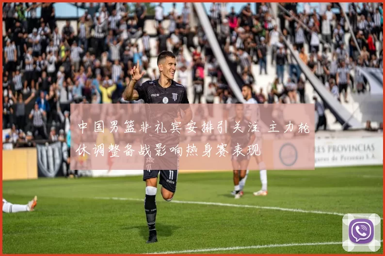 中国男篮非礼宾安排引关注 主力轮休调整备战影响热身赛表现