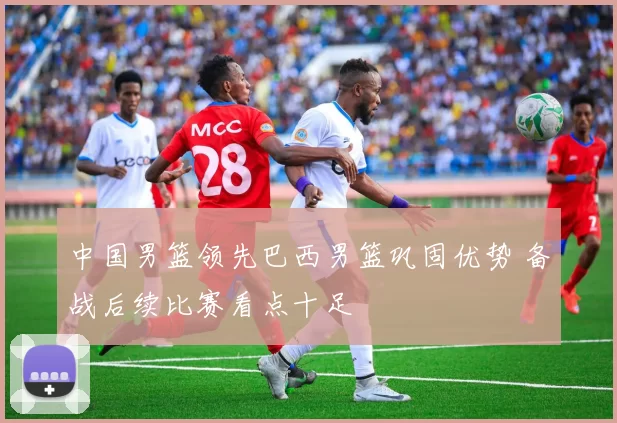 中国男篮领先巴西男篮巩固优势 备战后续比赛看点十足