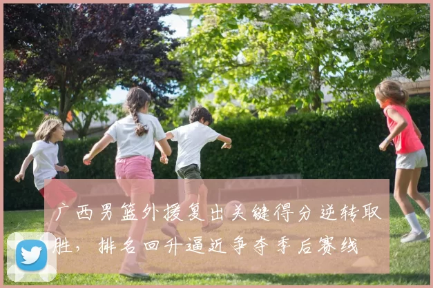 广西男篮外援复出关键得分逆转取胜,排名回升逼近争夺季后赛线