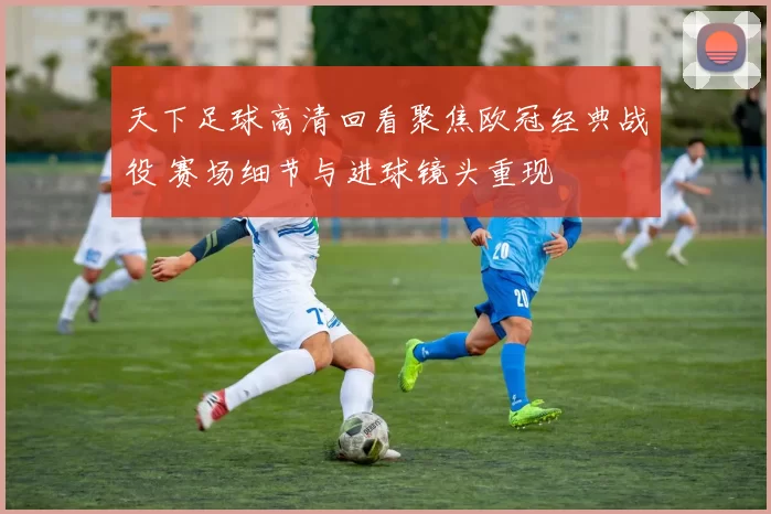 天下足球高清回看聚焦欧冠经典战役 赛场细节与进球镜头重现