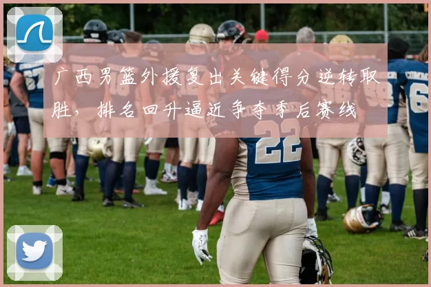 广西男篮外援复出关键得分逆转取胜,排名回升逼近争夺季后赛线