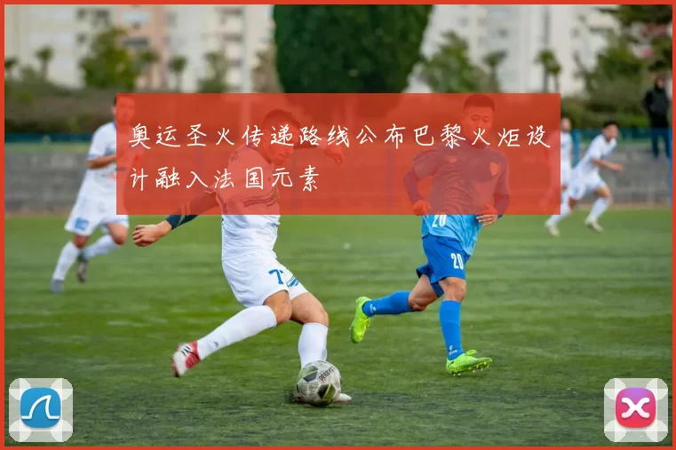 奥运圣火传递路线公布巴黎火炬设计融入法国元素