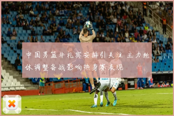 中国男篮非礼宾安排引关注 主力轮休调整备战影响热身赛表现