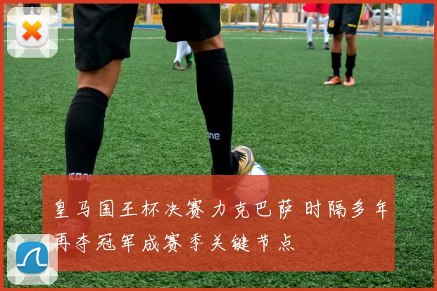 皇马国王杯决赛力克巴萨 时隔多年再夺冠军成赛季关键节点