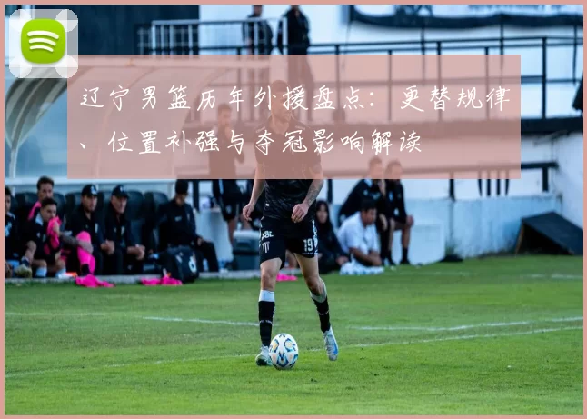 辽宁男篮历年外援盘点:更替规律、位置补强与夺冠影响解读