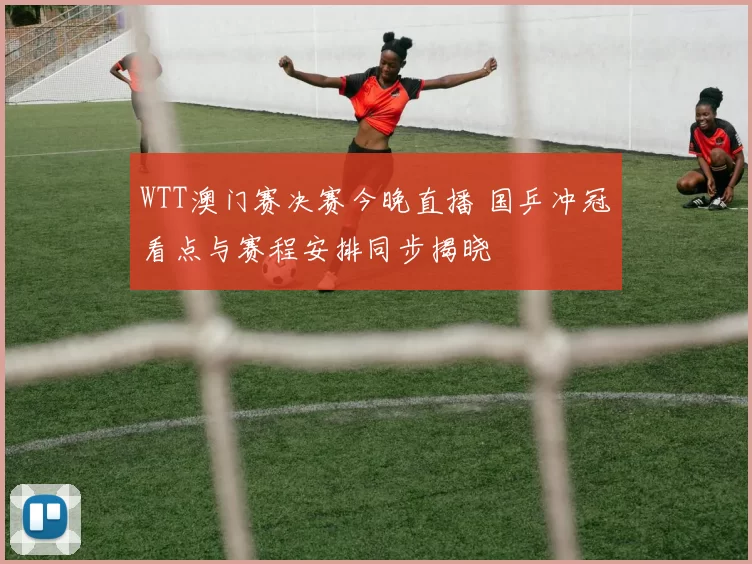 WTT澳门赛决赛今晚直播 国乒冲冠看点与赛程安排同步揭晓