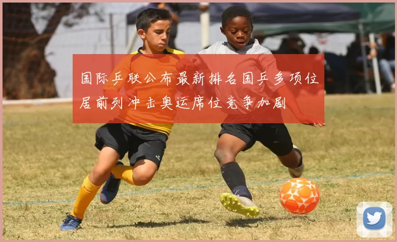 国际乒联公布最新排名国乒多项位居前列冲击奥运席位竞争加剧