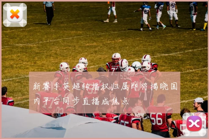 新赛季英超转播权归属即将揭晓国内平台同步直播成焦点