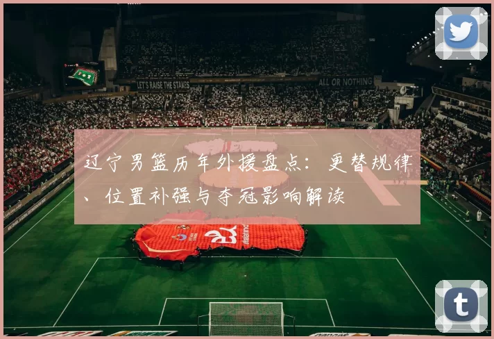 辽宁男篮历年外援盘点:更替规律、位置补强与夺冠影响解读