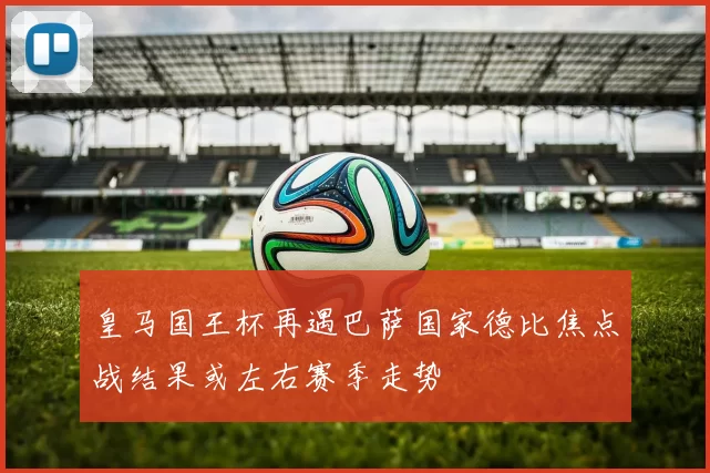 皇马国王杯再遇巴萨国家德比焦点战结果或左右赛季走势