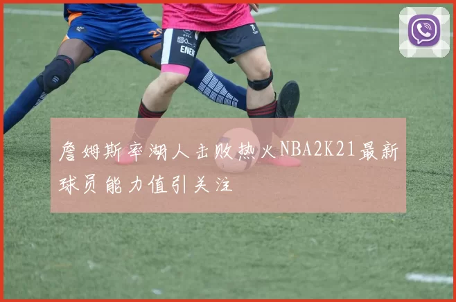 詹姆斯率湖人击败热火NBA2K21最新球员能力值引关注