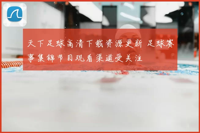 天下足球高清下载资源更新 足球赛事集锦节目观看渠道受关注