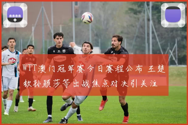 WTT澳门冠军赛今日赛程公布 王楚钦孙颖莎等出战焦点对决引关注