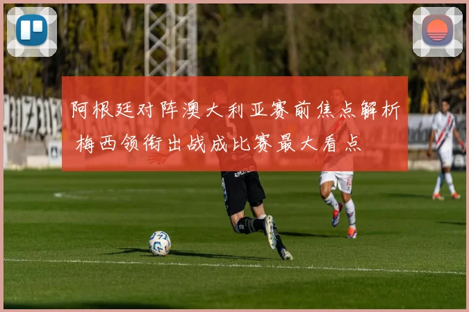 阿根廷对阵澳大利亚赛前焦点解析 梅西领衔出战成比赛最大看点