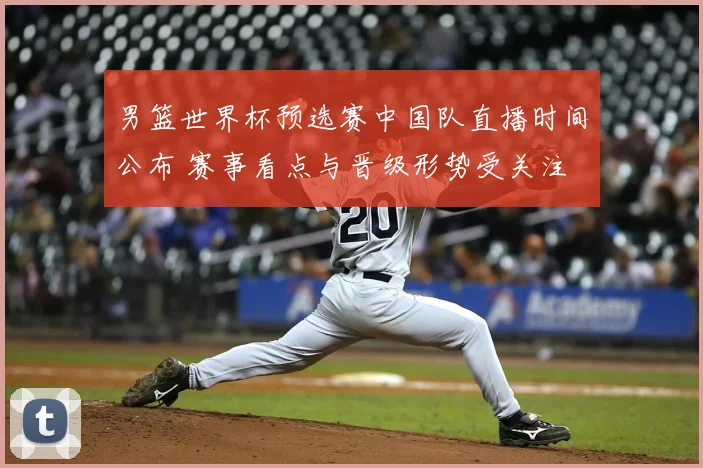 男篮世界杯预选赛中国队直播时间公布 赛事看点与晋级形势受关注