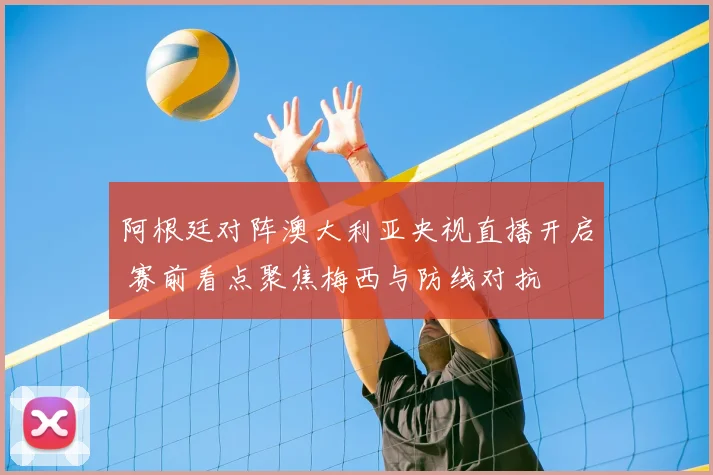 阿根廷对阵澳大利亚央视直播开启 赛前看点聚焦梅西与防线对抗