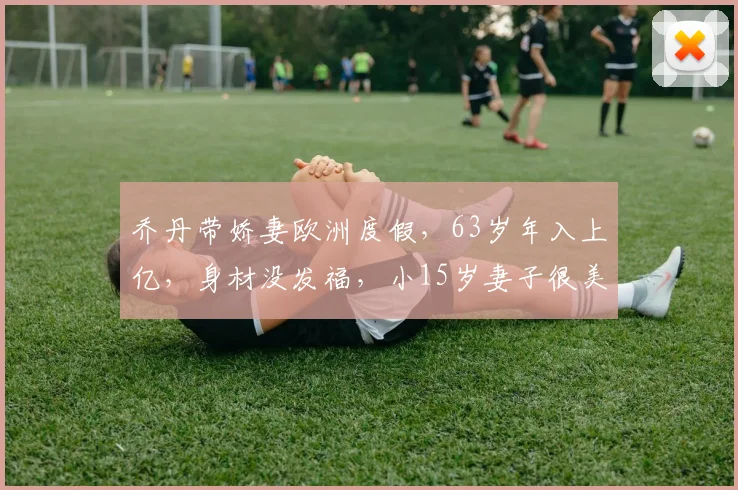 乔丹带娇妻欧洲度假,63岁年入上亿,身材没发福,小15岁妻子很美