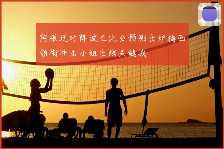 阿根廷对阵波兰比分预测出炉梅西领衔冲击小组出线关键战