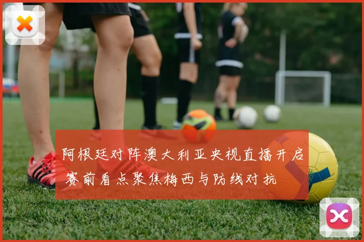 阿根廷对阵澳大利亚央视直播开启 赛前看点聚焦梅西与防线对抗