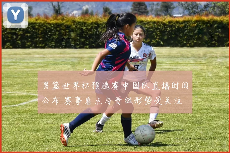 男篮世界杯预选赛中国队直播时间公布 赛事看点与晋级形势受关注