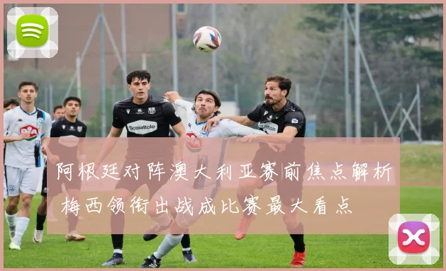阿根廷对阵澳大利亚赛前焦点解析 梅西领衔出战成比赛最大看点