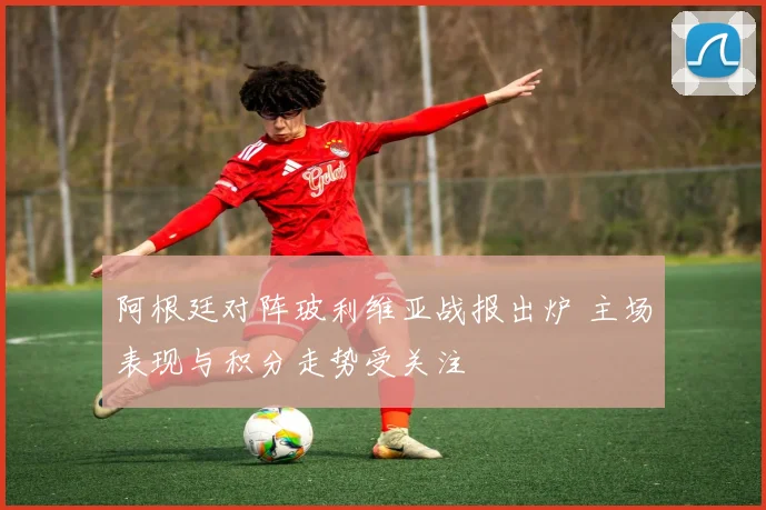 阿根廷对阵玻利维亚战报出炉 主场表现与积分走势受关注