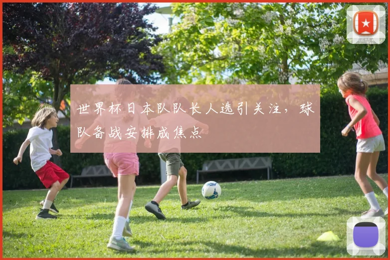 世界杯日本队队长人选引关注,球队备战安排成焦点