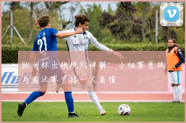 欧洲杯出线规则详解:小组赛晋级与淘汰赛资格一文看懂