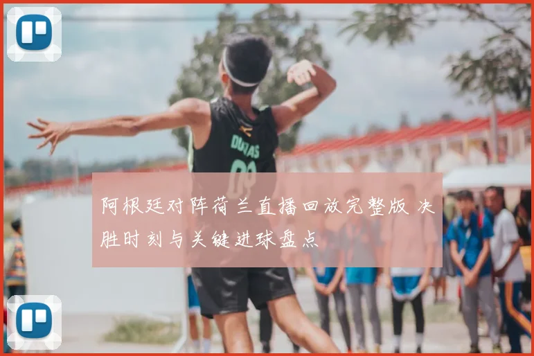 阿根廷对阵荷兰直播回放完整版 决胜时刻与关键进球盘点
